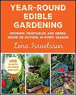 Year-Round Edible Gardening: Growing Vegetables and Herbs, Inside or Outside, in Every Season