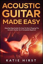 Acoustic Guitar Made Easy: Step by Step Guide on How to Start Playing the Acoustic Guitar as a Complete Beginner