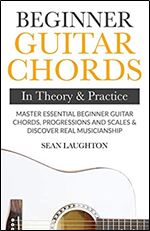 Beginner Guitar Chords In Theory And Practice: Master Essential Beginner Guitar Chords, Progressions And Scales And Discover Real Musicianship (Learn the Basic Guitar Chords)