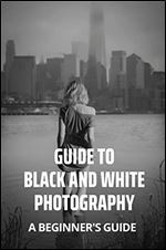 Guide To Black And White Photography: A Beginner's Guide
