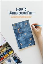 How To Watercolor Paint: The Essential Newbie s Guide to Paint Using Brilliant Techniques and Amazing Projects