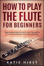 How to Play the Flute for Beginners: Step by Step Guide on How to Start Playing the Flute the Easy Way as A Complete Beginner