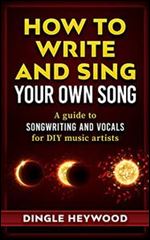 How to Write and Sing Your Own Song: A guide to songwriting and vocals for DIY music artists
