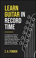 Learn Guitar in Record Time: The Beginner's Guide to Learning Guitar Songs, Techniques, and Chords Faster and More Effectively Than Anyone Else Using Little-Known Learning Methods and Principles