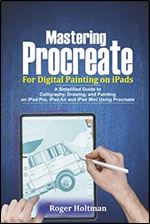 Mastering Procreate For Digital Painting on iPads: A Simplified Guide to Calligraphy, Drawing and Painting on iPad Pro, iPad Air and iPad Mini Using Procreate