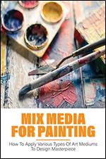Mix Media For Painting: How To Apply Various Types Of Art Mediums To Design Masterpiece