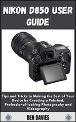 Nikon D850 User Guide: Tips and Tricks to Making the Best of Your Device by Creating a P l h d, Professional-looking Photography and Videography