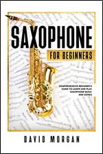 Saxophone For Beginners: Comprehensive Beginner s Guide to Learn and Play Saxophone Music and Songs