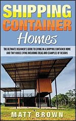 Shipping Container Homes: The Ultimate Beginner s Guide to Living in a Shipping Container Home and Tiny House Living Including Ideas and Examples of Designs