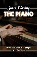Start Playing The Piano: Learn The Piano In A Simple And Fun Way