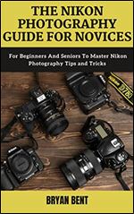 The Nikon Photography Guide for Novices: For Beginners And Seniors To Master Nikon Photography Tips and Tricks