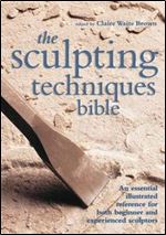 The Sculpting Techniques Bible: An Essential Illustrated Reference for Both Beginner and Experienced Sculptors