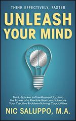 Unleash Your Mind: Think Quicker In-The-Moment, Tap into the Power of a Flexible Brain, and Liberate Your Creative Problem-Solving Capabilities: Think Effectively, Faster