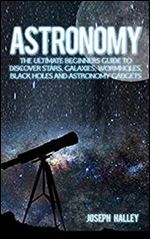 Astronomy: The Complete Beginners Guide To Discover Stars, Galaxies, Wormholes, Black Holes and Astronomy Gadgets