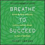 Breathe to Succeed: Increase Workplace Productivity, Creativity, and Clarity Through the Power of Mindfulness [Audiobook]