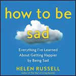 How to Be Sad Everything I've Learned About Getting Happier [Audiobook]
