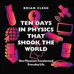 Ten Days in Physics That Shook the World: How Physicists Transformed Everyday Life [Audiobook]