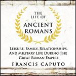 The Life of Ancient Romans Leisure, Family, Relationships, And Military Life During the Great Roman Empire [Audiobook]