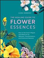 The Healing Guide to Flower Essences: How to Use Gaia's Magick and Medicine for Wellness, Transformation and Emotional Balance