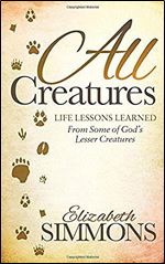 All Creatures: Life Lessons Learned From Some of God's Lesser Creatures (Morgan James Faith)