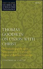Thomas Goodwin on Union with Christ: The Indwelling of the Spirit, Participation in Christ and the Defence of Reformed Soteriology (T&T Clark Studies in English Theology)