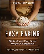 Easy Baking: 50 Quick And Easy Bread Recipes For Beginners. The Complete Homemade Pastry Bible