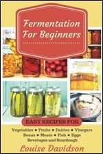 Fermentation for Beginners: Easy Recipes for Vegetables, Fruits, Dairies, Vinegars, Beans, Meats, fish, Eggs, Beverages and Sourdough
