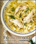 The Chicken Soup Cookbook: 50 Delicious Chicken Soup Recipes to Warm Your Heart