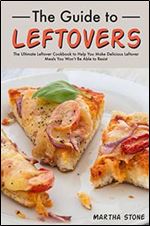 The Guide to Leftovers: The Ultimate Leftover Cookbook to Help You Make Delicious Leftover Meals You Won t Be Able to Resist