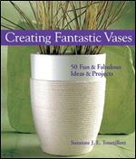 Creating Fantastic Vases: 50 Fun & Fabulous Ideas & Projects