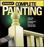 Stanley Complete Painting: Paint Any Surface, Interiors and Exteriors, Step-by-Step Instructions
