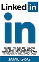 LinkedIn: LinkedIn For Business - How To Generate More Leads, Build A Relationship With Your Clients And Significantly Increase Your Sales! (LinkedIn Success, LinkedIn Riches, LinkedIn Marketing)