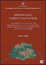 Modelling Christianisation: A Geospatial Analysis of the Archaeological Data on the Rural Church Network of Hungary in the 11th-12th Centuries ... Central European Archaeological Heritage, 11)