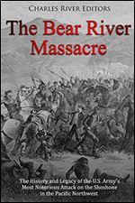 The Bear River Massacre: The History and Legacy of the U.S. Army s Most Notorious Attack on the Shoshone in the Pacific Northwest