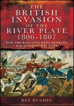 The British Invasion of the River Plate 1806-1807: How the Redcoats Were Humbled and a Nation Was Born