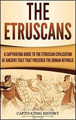 The Etruscans: A Captivating Guide to the Etruscan Civilization of Ancient Italy That Preceded the Roman Republic
