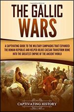 The Gallic Wars: A Captivating Guide to the Military Campaigns that Expanded the Roman Republic and Helped Julius Caesar Transform Rome into the Greatest Empire of the Ancient World