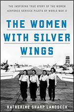 The Women with Silver Wings: The Inspiring True Story of the Women Airforce Service Pilots of World War II