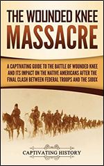 The Wounded Knee Massacre: A Captivating Guide to the Battle of Wounded Knee and Its Impact on the Native Americans After the Final Clash Between Federal Troops and the Sioux