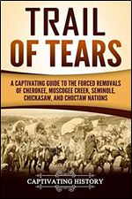 Trail of Tears: A Captivating Guide to the Forced Removals of Cherokee, Muscogee Creek, Seminole, Chickasaw, and Choctaw Nations (Captivating History)