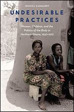 Undesirable Practices: Women, Children, and the Politics of the Body in Northern Ghana, 1930 1972 (Expanding Frontiers: Interdisciplinary Approaches to Studies of Women, Gender, and Sexuality)