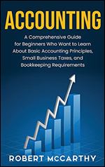 Accounting: A Comprehensive Guide for Beginners Who Want to Learn About Basic Accounting Principles, Small Business Taxes, and Bookkeeping Requirements