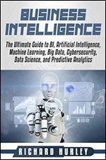 Business Intelligence: The Ultimate Guide to BI, Artificial Intelligence, Machine Learning, Big Data, Cybersecurity, Data Science, and Predictive Analytics