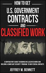 How to Get U.S. Government Contracts and Classified Work: A Contractor's Guide to Bidding on Classified Work and Building a Compliant Security Program ... Clearances and Cleared Defense Contractors)