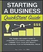 Starting a Business QuickStart Guide: The Simplified Beginner s Guide to Launching a Successful Small Business, Turning Your Vision into Reality, and Achieving Your Entrepreneurial Dream