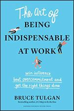 The Art of Being Indispensable at Work: Win Influence, Beat Overcommitment, and Get the Right Things Done