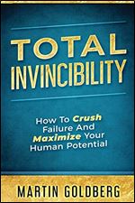 Total Invincibility: How To Crush Failure And Maximize Your Human Potential