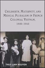 Childbirth, Maternity, and Medical Pluralism in French Colonial Vietnam, 1880-1945 (Rochester Studies in Medical History, 37)