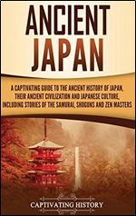 Ancient Japan: A Captivating Guide to the Ancient History of Japan, Their Ancient Civilization, and Japanese Culture, Including Stories of the Samurai, Shoguns, and Zen Masters