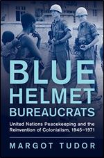 Blue Helmet Bureaucrats: United Nations Peacekeeping and the Reinvention of Colonialism, 1945 1971 (Human Rights in History)